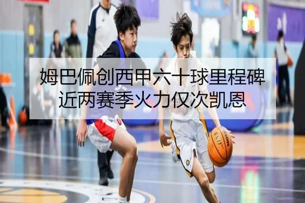 姆巴佩创西甲六十球里程碑 近两赛季火力仅次凯恩