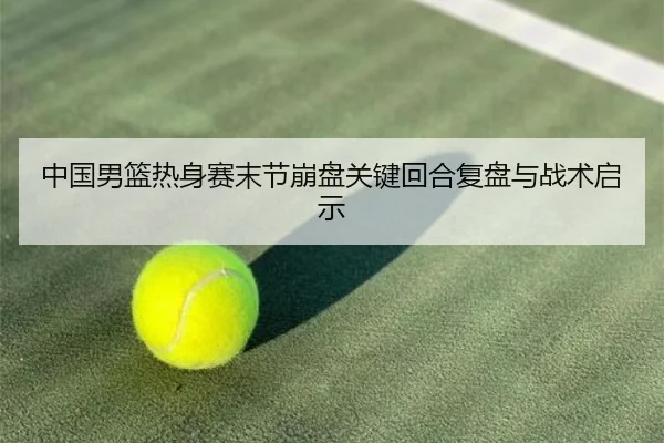 中国男篮热身赛末节崩盘关键回合复盘与战术启示